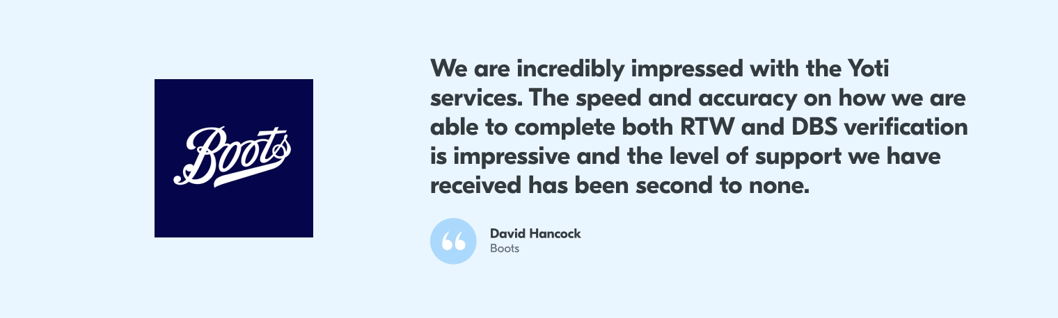 A quote from David Hancock at Boots the pharmacists saying "We are incredibly impressed with the Yoti services. The speed and accuracy on how we are able to complete both RTW and DBS verification is impressive and the level of support we have received has been second to none."